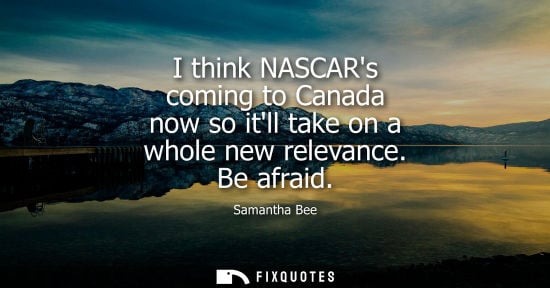 Small: I think NASCARs coming to Canada now so itll take on a whole new relevance. Be afraid