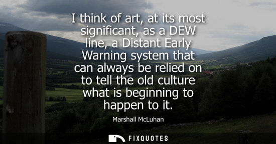 Small: I think of art, at its most significant, as a DEW line, a Distant Early Warning system that can always 