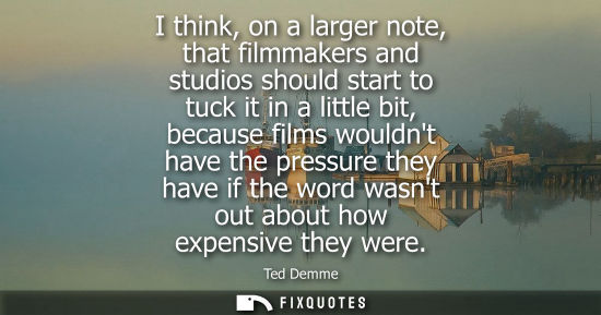 Small: I think, on a larger note, that filmmakers and studios should start to tuck it in a little bit, because