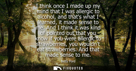 Small: I think once I made up my mind that I was allergic to alcohol, and thats what I learned, it made sense to me.