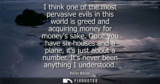Small: I think one of the most pervasive evils in this world is greed and acquiring money for moneys sake.