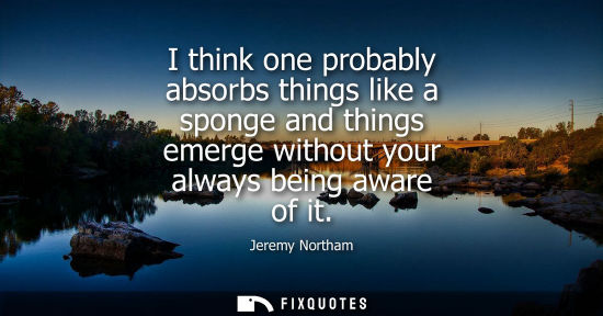Small: I think one probably absorbs things like a sponge and things emerge without your always being aware of 