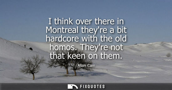 Small: I think over there in Montreal theyre a bit hardcore with the old homos. Theyre not that keen on them - Allan 