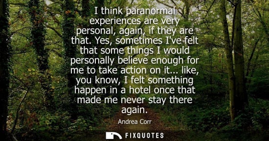 Small: I think paranormal experiences are very personal, again, if they are that. Yes, sometimes Ive felt that