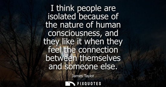 Small: I think people are isolated because of the nature of human consciousness, and they like it when they fe
