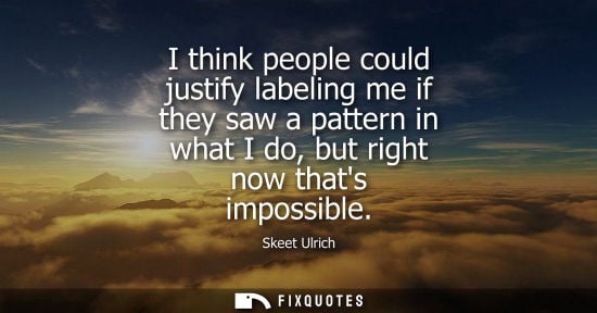 Small: I think people could justify labeling me if they saw a pattern in what I do, but right now thats impossible