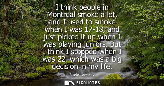 Small: I think people in Montreal smoke a lot, and I used to smoke when I was 17-18, and just picked it up when I was