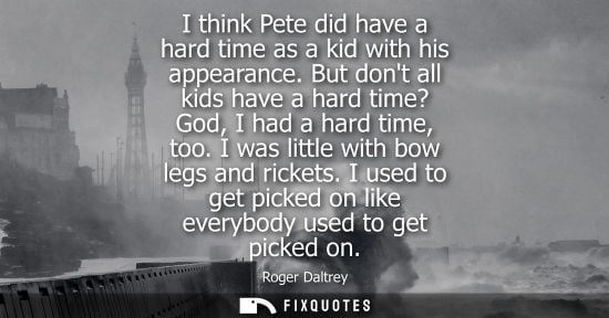 Small: I think Pete did have a hard time as a kid with his appearance. But dont all kids have a hard time? God
