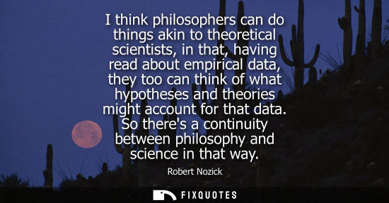 Small: I think philosophers can do things akin to theoretical scientists, in that, having read about empirical data, 