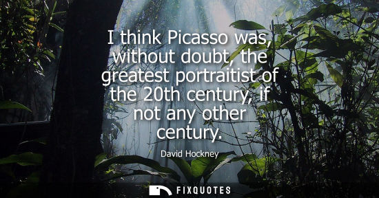 Small: I think Picasso was, without doubt, the greatest portraitist of the 20th century, if not any other cent