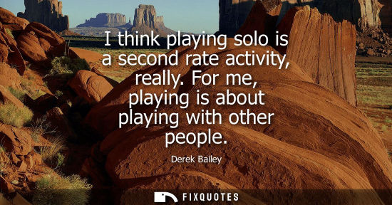 Small: I think playing solo is a second rate activity, really. For me, playing is about playing with other peo