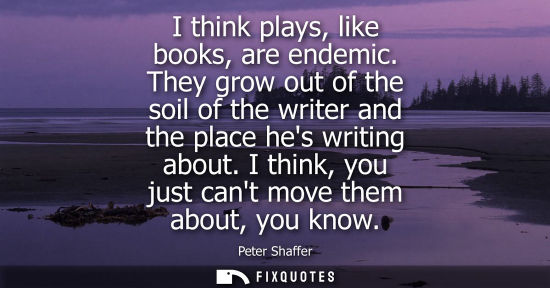 Small: I think plays, like books, are endemic. They grow out of the soil of the writer and the place hes writing abou
