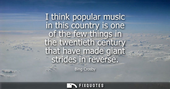 Small: I think popular music in this country is one of the few things in the twentieth century that have made 