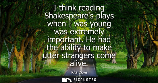 Small: I think reading Shakespeares plays when I was young was extremely important. He had the ability to make