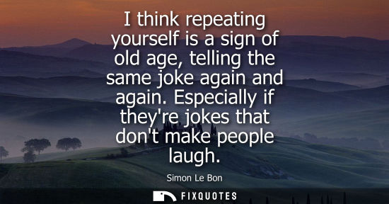 Small: I think repeating yourself is a sign of old age, telling the same joke again and again. Especially if t