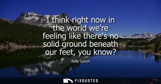 Small: I think right now in the world were feeling like theres no solid ground beneath our feet, you know?