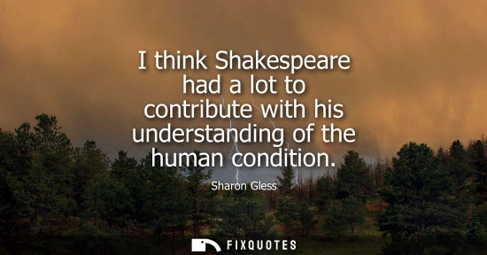 Small: I think Shakespeare had a lot to contribute with his understanding of the human condition