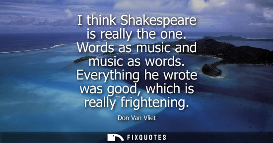 Small: I think Shakespeare is really the one. Words as music and music as words. Everything he wrote was good,
