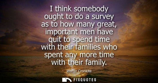 Small: I think somebody ought to do a survey as to how many great, important men have quit to spend time with 