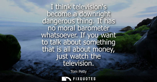 Small: I think televisions become a downright dangerous thing. It has no moral barometer whatsoever. If you wa
