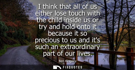 Small: I think that all of us either lose touch with the child inside us or try and hold onto it because it so