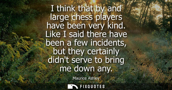 Small: I think that by and large chess players have been very kind. Like I said there have been a few incident