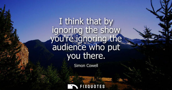 Small: I think that by ignoring the show youre ignoring the audience who put you there