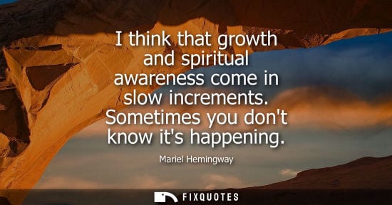 Small: I think that growth and spiritual awareness come in slow increments. Sometimes you dont know its happen