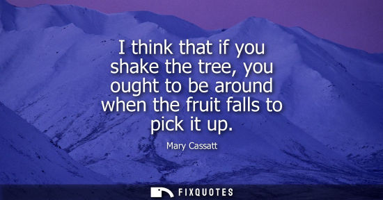 Small: I think that if you shake the tree, you ought to be around when the fruit falls to pick it up