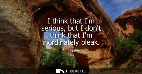 Small: I think that Im serious, but I dont think that Im inordinately bleak
