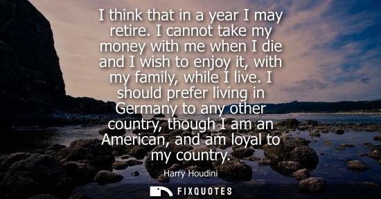 Small: I think that in a year I may retire. I cannot take my money with me when I die and I wish to enjoy it, 