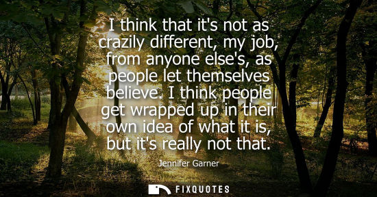 Small: I think that its not as crazily different, my job, from anyone elses, as people let themselves believe.