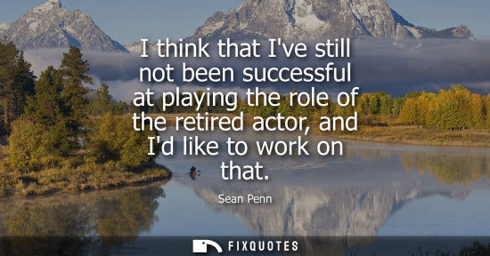 Small: I think that Ive still not been successful at playing the role of the retired actor, and Id like to wor