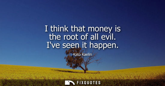 Small: I think that money is the root of all evil. Ive seen it happen