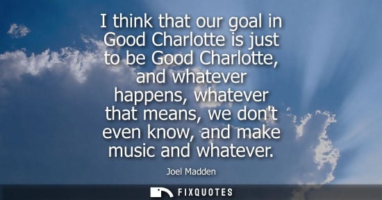 Small: I think that our goal in Good Charlotte is just to be Good Charlotte, and whatever happens, whatever th