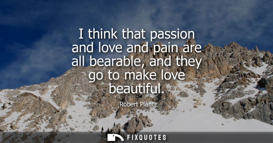 Small: I think that passion and love and pain are all bearable, and they go to make love beautiful