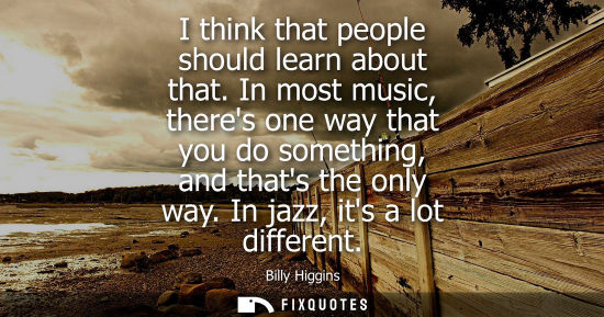 Small: I think that people should learn about that. In most music, theres one way that you do something, and t