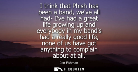 Small: I think that Phish has been a band, weve all had- Ive had a great life growing up and everybody in my b