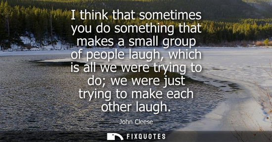 Small: I think that sometimes you do something that makes a small group of people laugh, which is all we were 