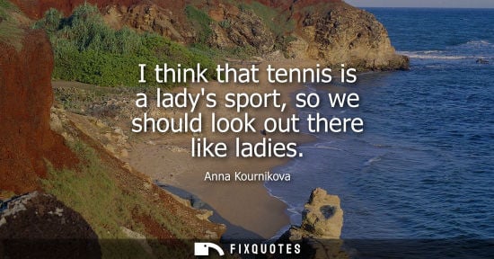 Small: I think that tennis is a ladys sport, so we should look out there like ladies