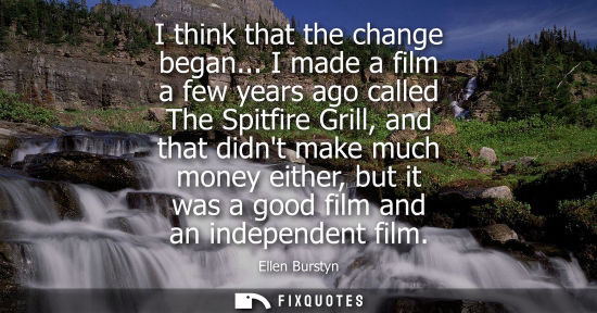 Small: I think that the change began... I made a film a few years ago called The Spitfire Grill, and that didn