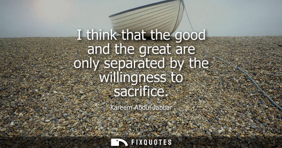 Small: I think that the good and the great are only separated by the willingness to sacrifice