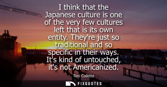 Small: I think that the Japanese culture is one of the very few cultures left that is its own entity. Theyre j