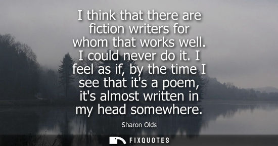 Small: I think that there are fiction writers for whom that works well. I could never do it. I feel as if, by 