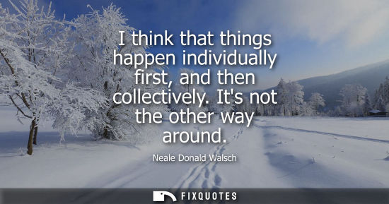 Small: I think that things happen individually first, and then collectively. Its not the other way around