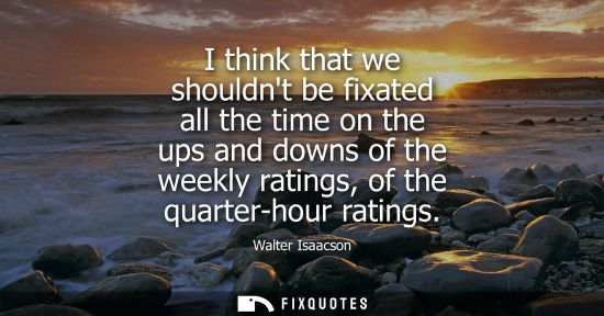 Small: I think that we shouldnt be fixated all the time on the ups and downs of the weekly ratings, of the qua