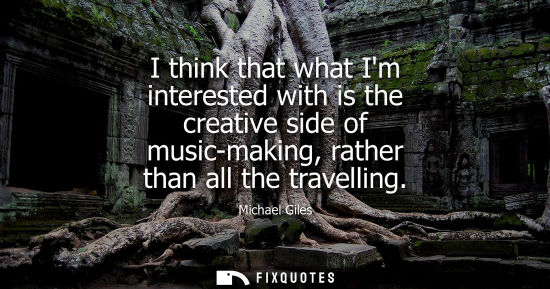 Small: I think that what Im interested with is the creative side of music-making, rather than all the travelli