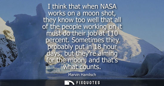 Small: I think that when NASA works on a moon shot, they know too well that all of the people working on it mu