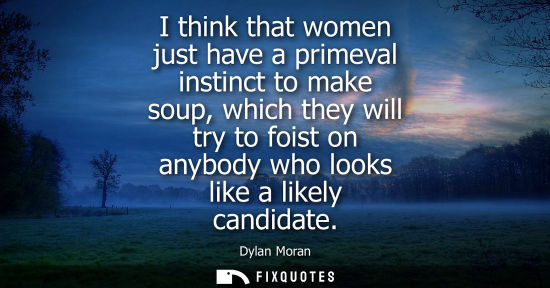 Small: I think that women just have a primeval instinct to make soup, which they will try to foist on anybody 