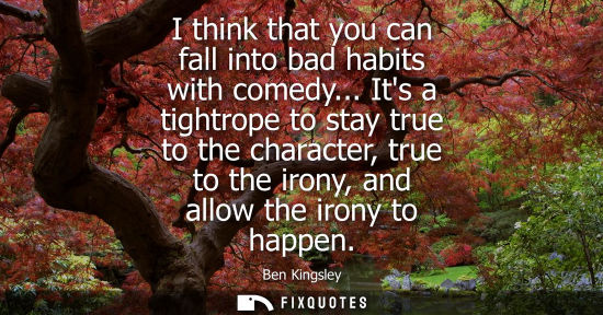 Small: I think that you can fall into bad habits with comedy... Its a tightrope to stay true to the character,